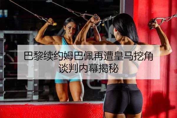 巴黎续约姆巴佩再遭皇马挖角 谈判内幕揭秘